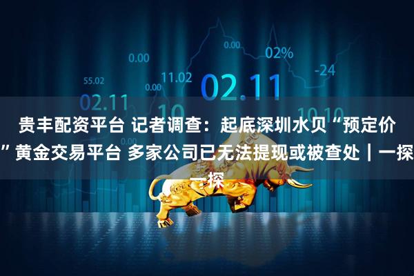 贵丰配资平台 记者调查：起底深圳水贝“预定价”黄金交易平台 多家公司已无法提现或被查处｜一探
