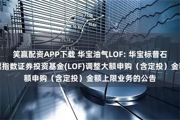 笑赢配资APP下载 华宝油气LOF: 华宝标普石油天然气上游股票指数证券投资基金(LOF)调整大额申购（含定投）金额上限业务的公告