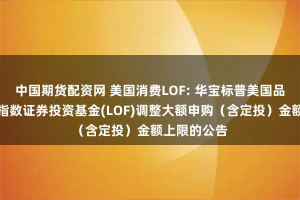 中国期货配资网 美国消费LOF: 华宝标普美国品质消费股票指数证券投资基金(LOF)调整大额申购（含定投）金额上限的公告