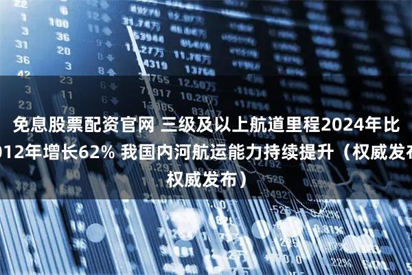 免息股票配资官网 三级及以上航道里程2024年比2012年增长62% 我国内河航运能力持续提升（权威发布）