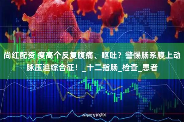尚红配资 瘦高个反复腹痛、呕吐？警惕肠系膜上动脉压迫综合征！_十二指肠_检查_患者