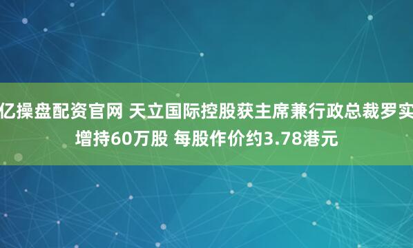 亿操盘配资官网 天立国际控股获主席兼行政总裁罗实增持60万股 每股作价约3.78港元