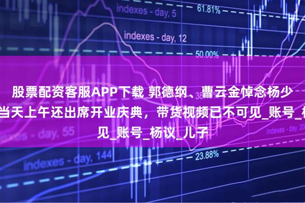 股票配资客服APP下载 郭德纲、曹云金悼念杨少华！去世当天上午还出席开业庆典，带货视频已不可见_账号_杨议_儿子