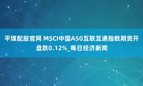 平煤配股官网 MSCI中国A50互联互通指数期货开盘跌0.12%_每日经济新闻