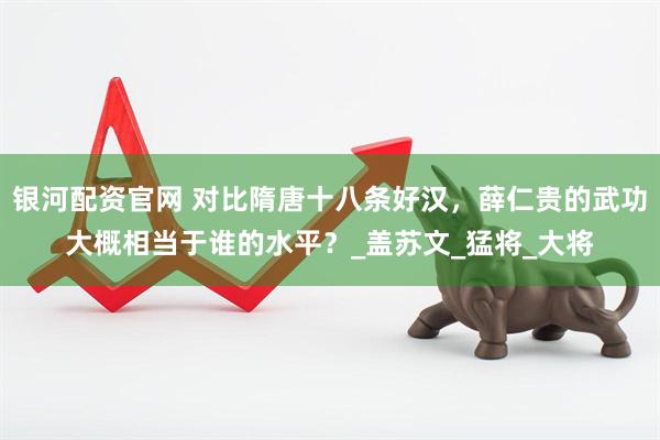 银河配资官网 对比隋唐十八条好汉，薛仁贵的武功大概相当于谁的水平？_盖苏文_猛将_大将