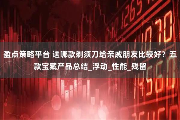 盈点策略平台 送哪款剃须刀给亲戚朋友比较好？五款宝藏产品总结_浮动_性能_残留