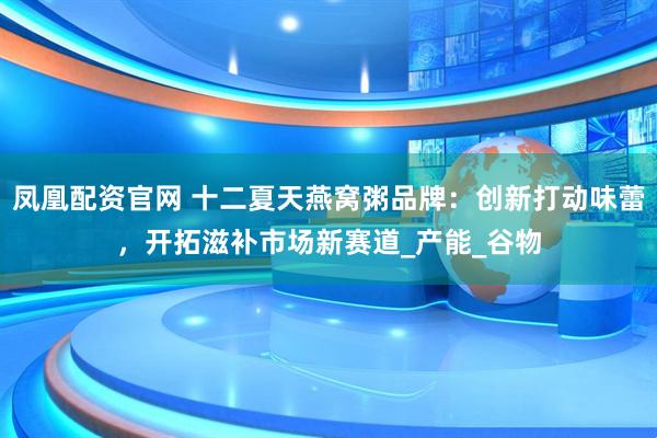 凤凰配资官网 十二夏天燕窝粥品牌：创新打动味蕾，开拓滋补市场新赛道_产能_谷物