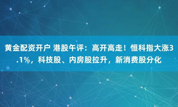 黄金配资开户 港股午评：高开高走！恒科指大涨3.1%，科技股、内房股拉升，新消费股分化