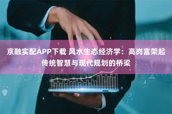京融实配APP下载 风水生态经济学：高岗富架起传统智慧与现代规划的桥梁