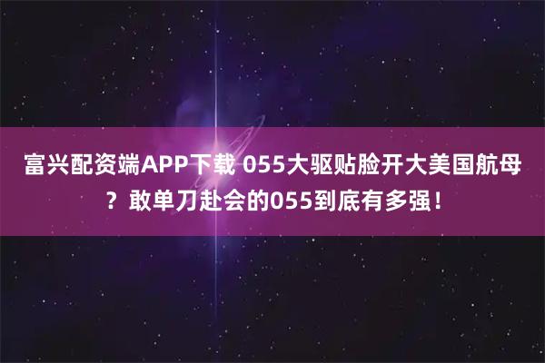 富兴配资端APP下载 055大驱贴脸开大美国航母？敢单刀赴会的055到底有多强！