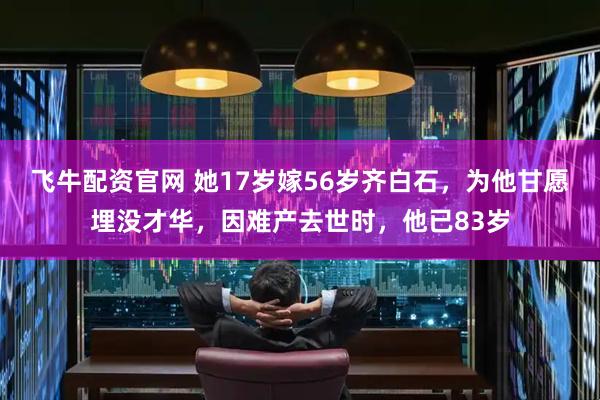 飞牛配资官网 她17岁嫁56岁齐白石，为他甘愿埋没才华，因难产去世时，他已83岁