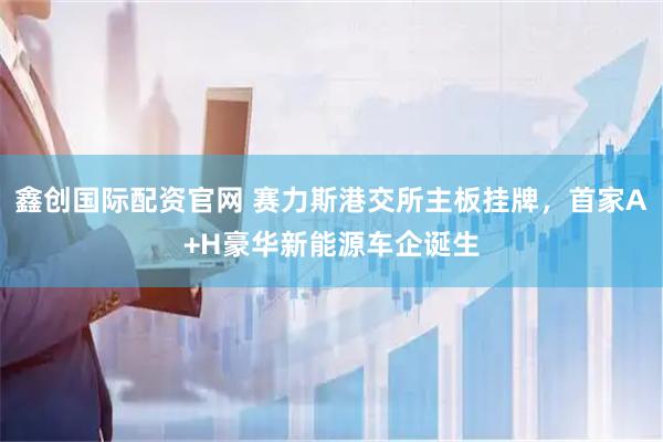 鑫创国际配资官网 赛力斯港交所主板挂牌，首家A+H豪华新能源车企诞生