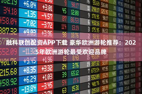 融科联创配资APP下载 豪华欧洲游轮推荐：2025年欧洲游轮最受欢迎品牌