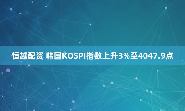 恒越配资 韩国KOSPI指数上升3%至4047.9点
