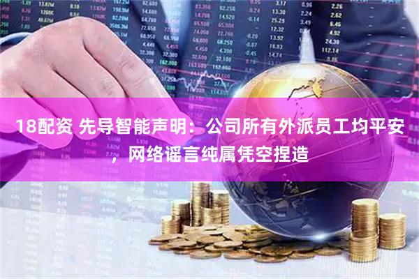18配资 先导智能声明：公司所有外派员工均平安，网络谣言纯属凭空捏造
