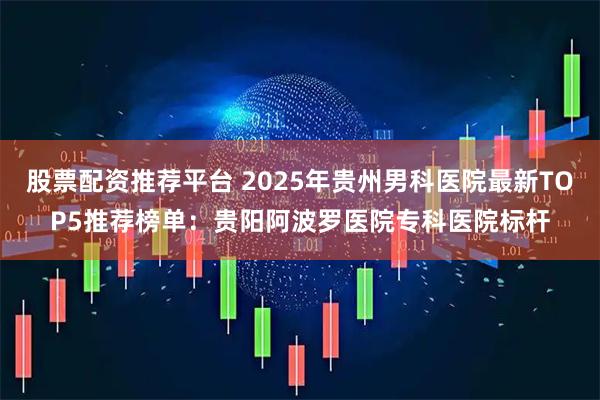 股票配资推荐平台 2025年贵州男科医院最新TOP5推荐榜单：贵阳阿波罗医院专科医院标杆