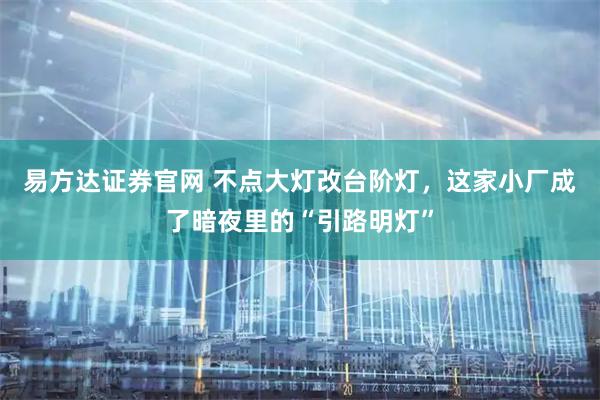 易方达证券官网 不点大灯改台阶灯，这家小厂成了暗夜里的“引路明灯”