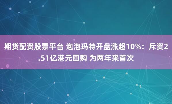 期货配资股票平台 泡泡玛特开盘涨超10%：斥资2.51亿港元回购 为两年来首次