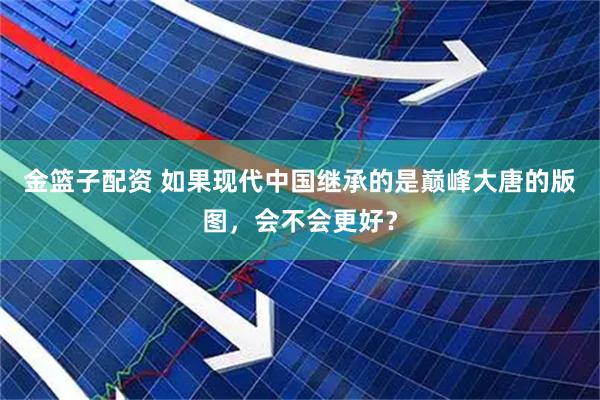 金篮子配资 如果现代中国继承的是巅峰大唐的版图，会不会更好？