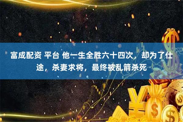 富成配资 平台 他一生全胜六十四次，却为了仕途，杀妻求将，最终被乱箭杀死