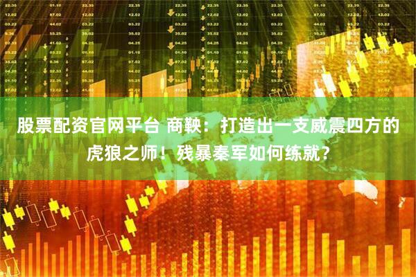 股票配资官网平台 商鞅：打造出一支威震四方的虎狼之师！残暴秦军如何练就？