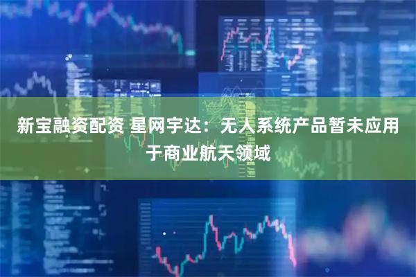 新宝融资配资 星网宇达：无人系统产品暂未应用于商业航天领域
