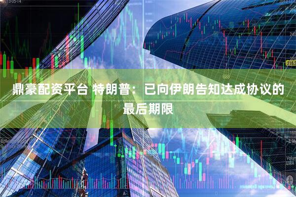 鼎豪配资平台 特朗普：已向伊朗告知达成协议的最后期限