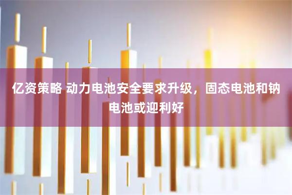 亿资策略 动力电池安全要求升级，固态电池和钠电池或迎利好