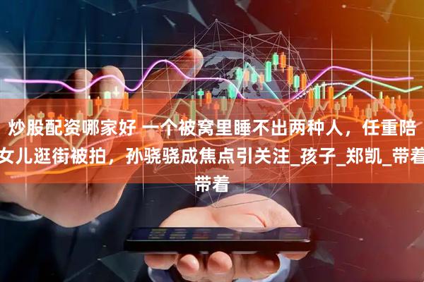 炒股配资哪家好 一个被窝里睡不出两种人，任重陪女儿逛街被拍，孙骁骁成焦点引关注_孩子_郑凯_带着