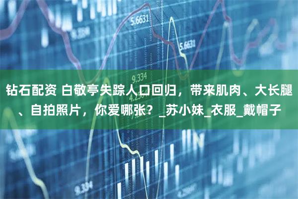 钻石配资 白敬亭失踪人口回归，带来肌肉、大长腿、自拍照片，你爱哪张？_苏小妹_衣服_戴帽子