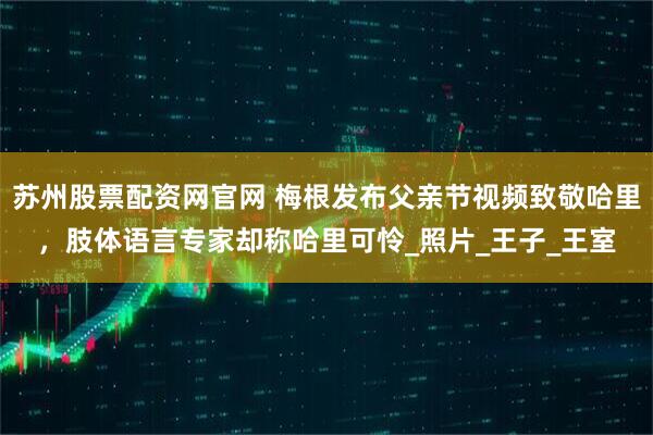 苏州股票配资网官网 梅根发布父亲节视频致敬哈里，肢体语言专家却称哈里可怜_照片_王子_王室