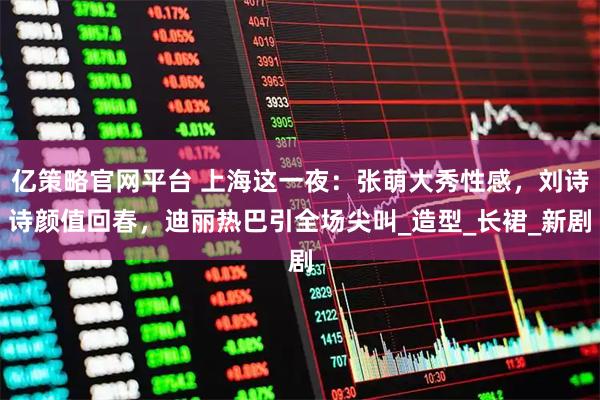 亿策略官网平台 上海这一夜：张萌大秀性感，刘诗诗颜值回春，迪丽热巴引全场尖叫_造型_长裙_新剧