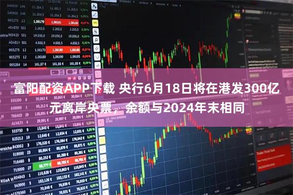 富阳配资APP下载 央行6月18日将在港发300亿元离岸央票，余额与2024年末相同
