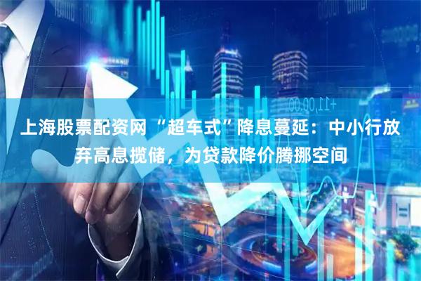 上海股票配资网 “超车式”降息蔓延：中小行放弃高息揽储，为贷款降价腾挪空间