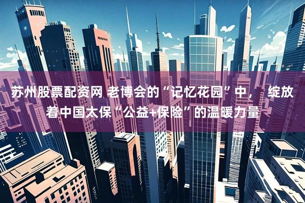 苏州股票配资网 老博会的“记忆花园”中，  绽放着中国太保“公益+保险”的温暖力量