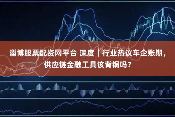 淄博股票配资网平台 深度｜行业热议车企账期，供应链金融工具该背锅吗？