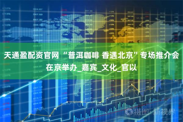 天通盈配资官网 “普洱咖啡 香遇北京”专场推介会在京举办_嘉宾_文化_官以