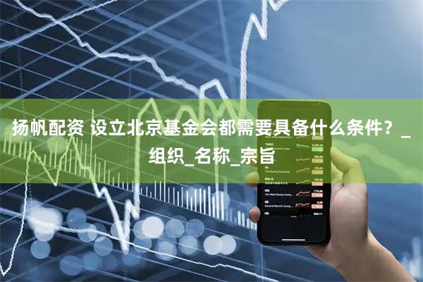 扬帆配资 设立北京基金会都需要具备什么条件？_组织_名称_宗旨