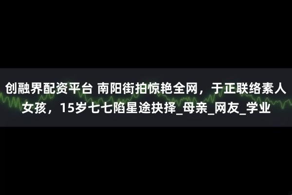 创融界配资平台 南阳街拍惊艳全网，于正联络素人女孩，15岁七七陷星途抉择_母亲_网友_学业