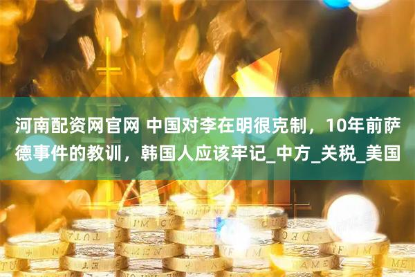 河南配资网官网 中国对李在明很克制，10年前萨德事件的教训，韩国人应该牢记_中方_关税_美国