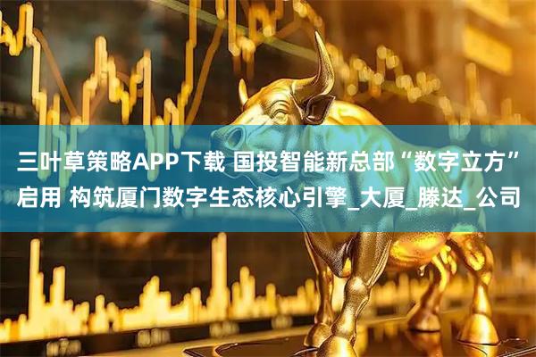 三叶草策略APP下载 国投智能新总部“数字立方”启用 构筑厦门数字生态核心引擎_大厦_滕达_公司