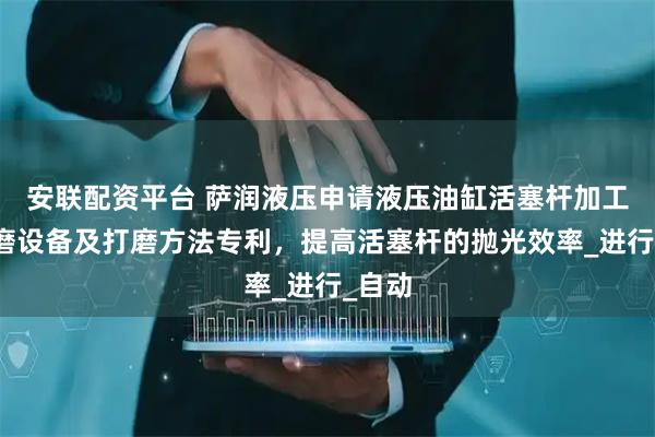 安联配资平台 萨润液压申请液压油缸活塞杆加工用打磨设备及打磨方法专利，提高活塞杆的抛光效率_进行_自动