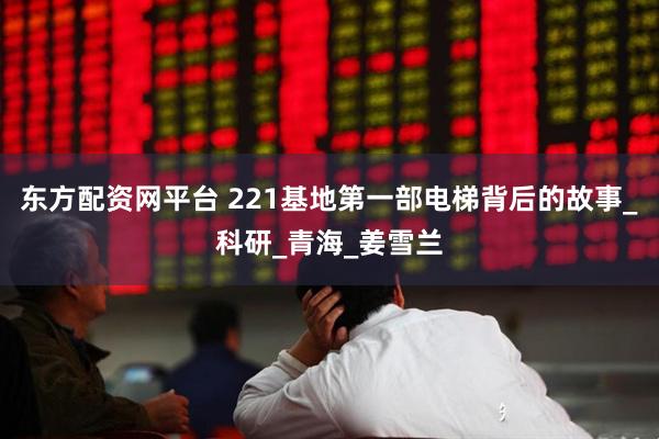 东方配资网平台 221基地第一部电梯背后的故事_科研_青海_姜雪兰