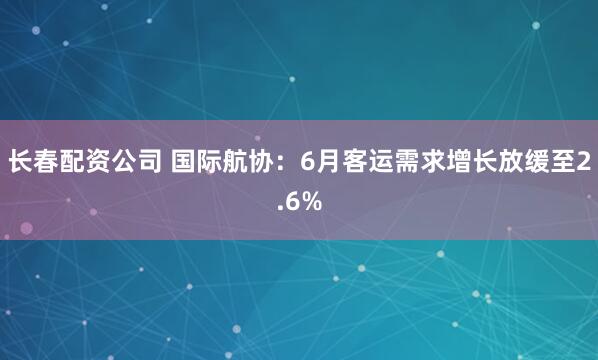 长春配资公司 国际航协：6月客运需求增长放缓至2.6%