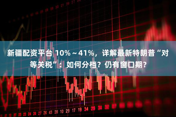 新疆配资平台 10%～41%，详解最新特朗普“对等关税”：如何分档？仍有窗口期？