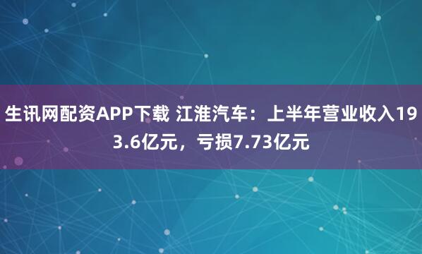 生讯网配资APP下载 江淮汽车：上半年营业收入193.6亿元，亏损7.73亿元