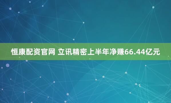 恒康配资官网 立讯精密上半年净赚66.44亿元