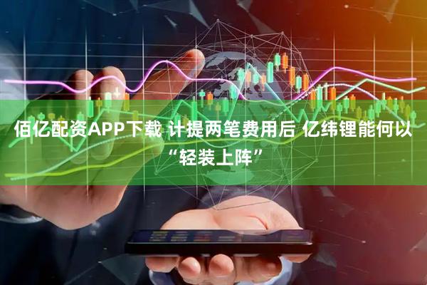 佰亿配资APP下载 计提两笔费用后 亿纬锂能何以“轻装上阵”