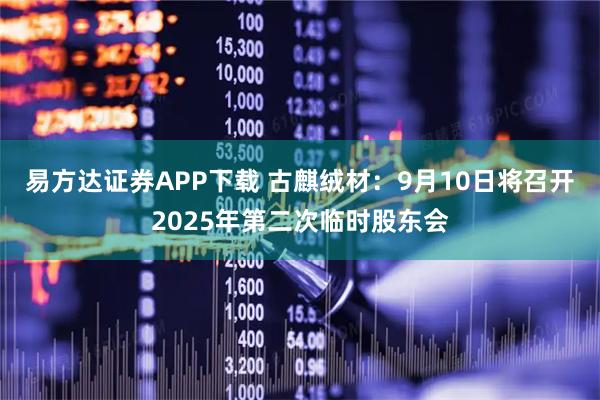 易方达证券APP下载 古麒绒材：9月10日将召开2025年第二次临时股东会