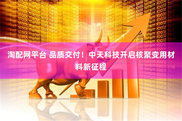 淘配网平台 品质交付！中天科技开启核聚变用材料新征程